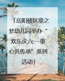 岳阳楼区童之梦幼儿园举办“欢乐庆六一·童心共传承”系列活动